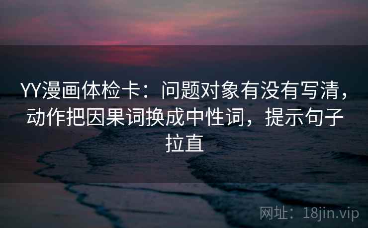 YY漫画体检卡：问题对象有没有写清，动作把因果词换成中性词，提示句子拉直
