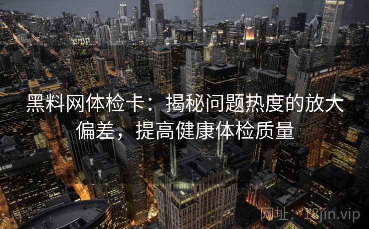 黑料网体检卡:揭秘问题热度的放大偏差,提高健康体检质量 黑料网体检卡:揭秘问题热度的放大偏差,提高健康体检质量
