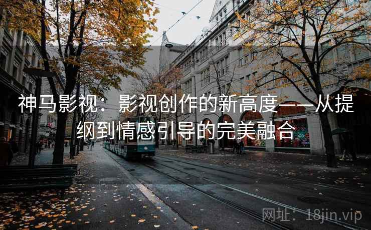 神马影视:影视创作的新高度——从提纲到情感引导的完美融合 神马影视:影视创作的新高度——从提纲到情感引导的完美融合