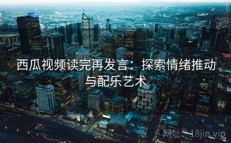 西瓜视频读完再发言:探索情绪推动与配乐艺术 西瓜视频读完再发言:探索情绪推动与配乐艺术
