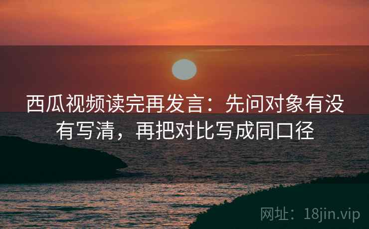 西瓜视频读完再发言:先问对象有没有写清,再把对比写成同口径 西瓜视频读完再发言:先问对象有没有写清,再把对比写成同口径