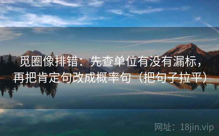 觅圈像排错:先查单位有没有漏标,再把肯定句改成概率句(把句子拉平) 觅圈像排错:先查单位有没有漏标,再把肯定句改成概率句(把句子拉平)