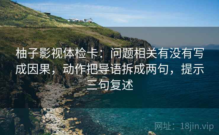 柚子影视体检卡：问题相关有没有写成因果，动作把导语拆成两句，提示三句复述