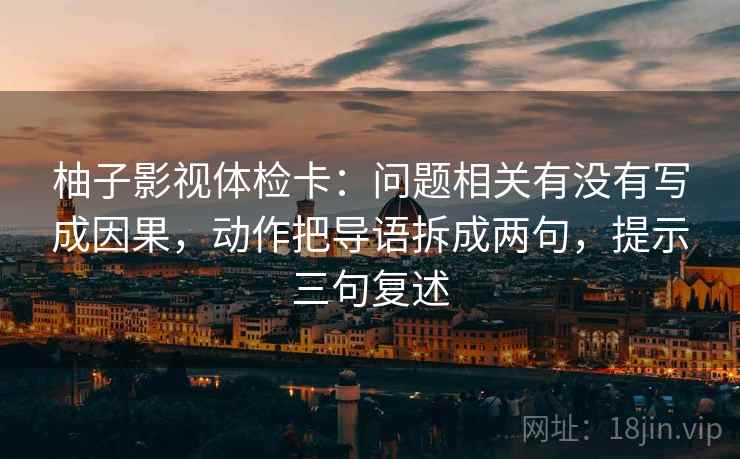 柚子影视体检卡：问题相关有没有写成因果，动作把导语拆成两句，提示三句复述
