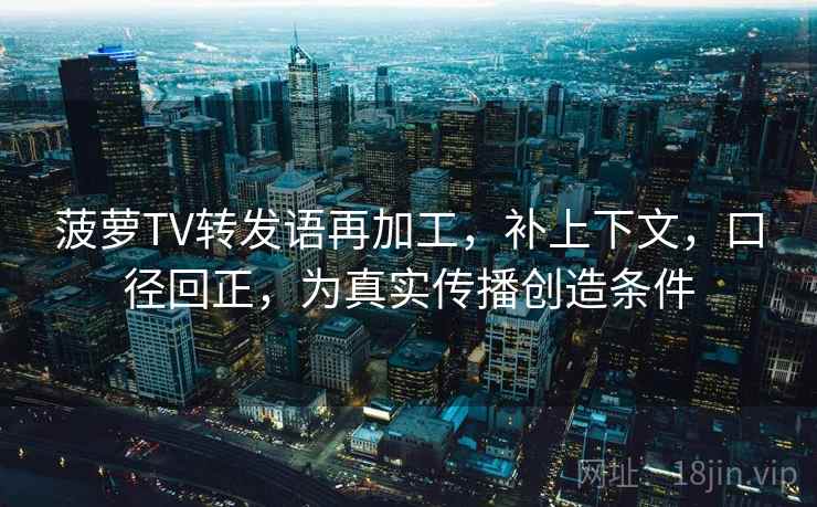 菠萝TV转发语再加工,补上下文,口径回正,为真实传播创造条件 菠萝TV转发语再加工,补上下文,口径回正,为真实传播创造条件