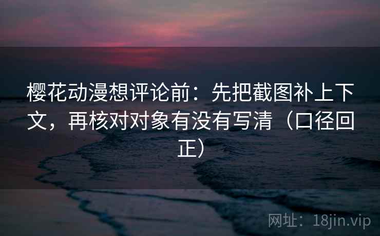 樱花动漫想评论前：先把截图补上下文，再核对对象有没有写清（口径回正）
