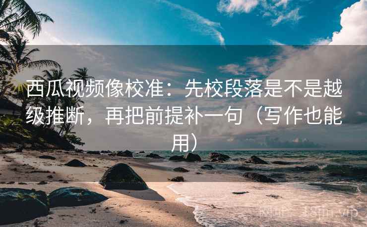 西瓜视频像校准：先校段落是不是越级推断，再把前提补一句（写作也能用）