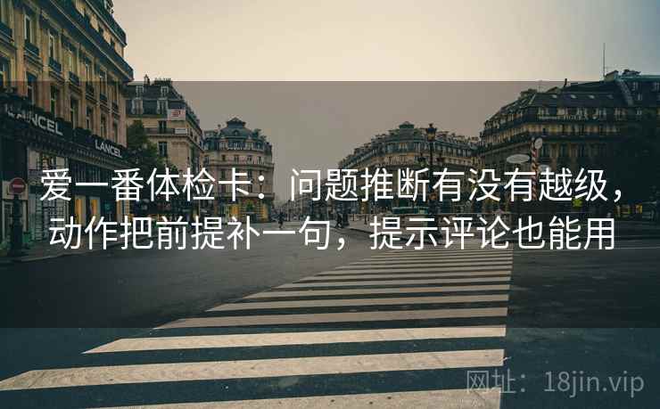 爱一番体检卡:问题推断有没有越级,动作把前提补一句,提示评论也能用 爱一番体检卡:问题推断有没有越级,动作把前提补一句,提示评论也能用