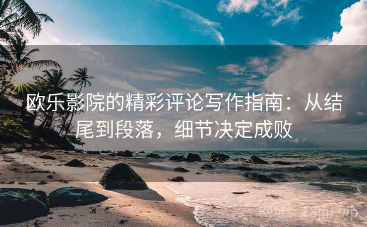 欧乐影院的精彩评论写作指南：从结尾到段落，细节决定成败