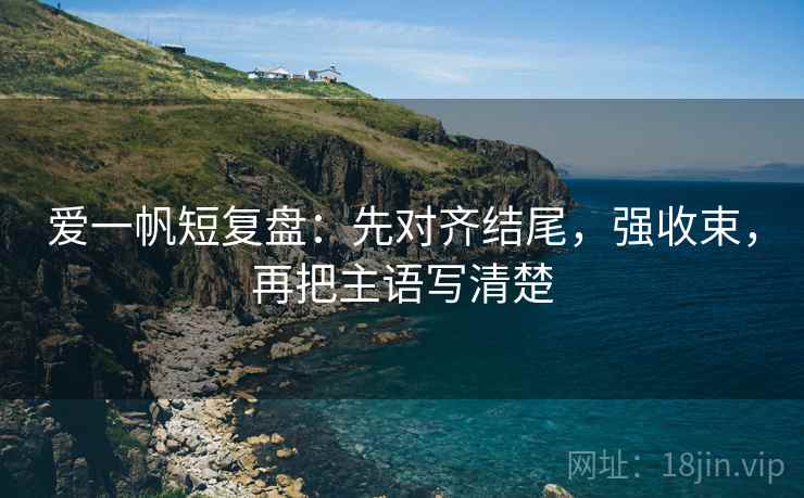 爱一帆短复盘:先对齐结尾,强收束,再把主语写清楚 爱一帆短复盘:先对齐结尾,强收束,再把主语写清楚