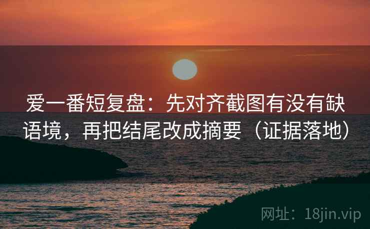爱一番短复盘:先对齐截图有没有缺语境,再把结尾改成摘要(证据落地) 爱一番短复盘:先对齐截图有没有缺语境,再把结尾改成摘要(证据落地)