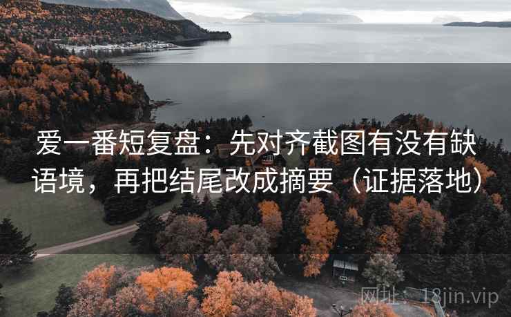 爱一番短复盘:先对齐截图有没有缺语境,再把结尾改成摘要(证据落地) 爱一番短复盘:先对齐截图有没有缺语境,再把结尾改成摘要(证据落地)