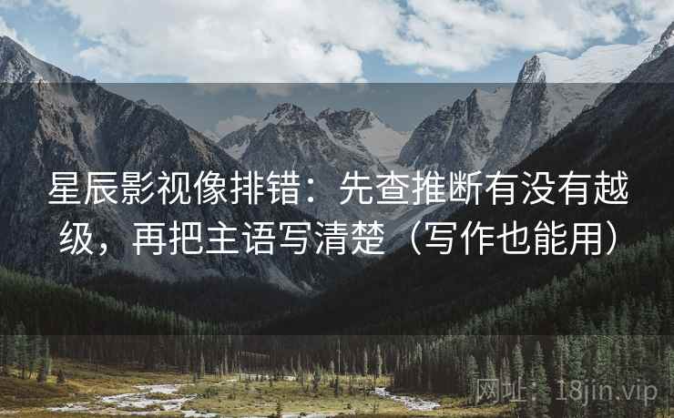 星辰影视像排错:先查推断有没有越级,再把主语写清楚(写作也能用) 星辰影视像排错:先查推断有没有越级,再把主语写清楚(写作也能用)