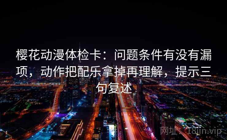 樱花动漫体检卡：问题条件有没有漏项，动作把配乐拿掉再理解，提示三句复述