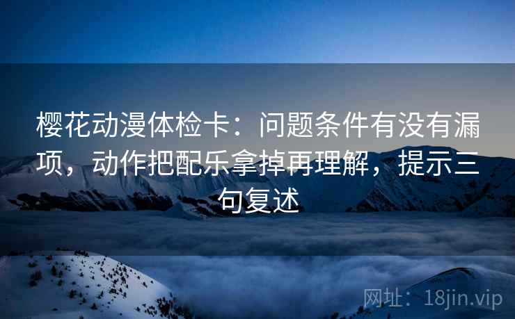 樱花动漫体检卡：问题条件有没有漏项，动作把配乐拿掉再理解，提示三句复述
