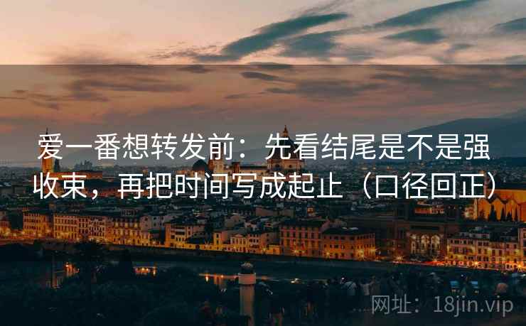 爱一番想转发前：先看结尾是不是强收束，再把时间写成起止（口径回正）
