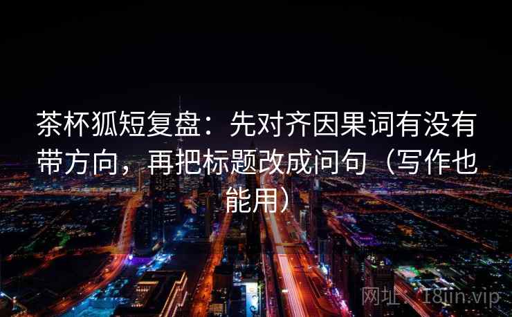 茶杯狐短复盘：先对齐因果词有没有带方向，再把标题改成问句（写作也能用）