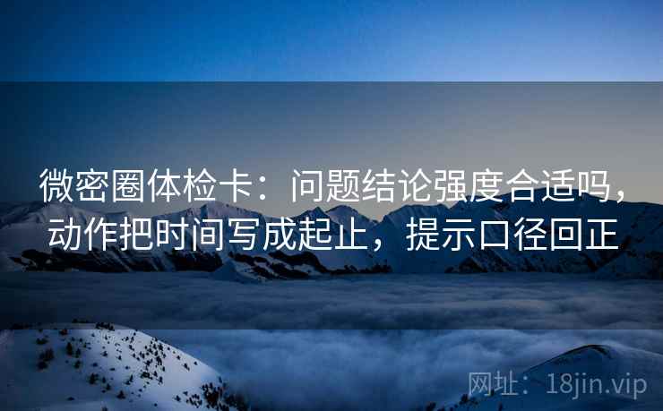 微密圈体检卡：问题结论强度合适吗，动作把时间写成起止，提示口径回正