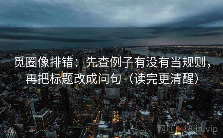 觅圈像排错:先查例子有没有当规则,再把标题改成问句(读完更清醒) 觅圈像排错:先查例子有没有当规则,再把标题改成问句(读完更清醒)
