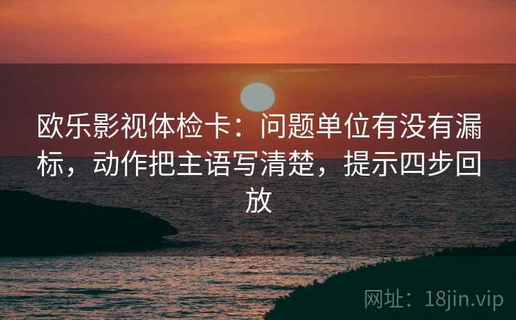 欧乐影视体检卡：问题单位有没有漏标，动作把主语写清楚，提示四步回放
