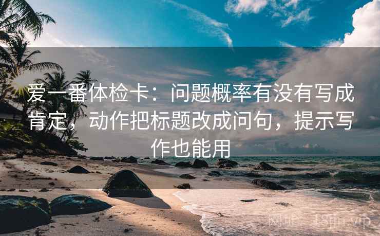 爱一番体检卡:问题概率有没有写成肯定,动作把标题改成问句,提示写作也能用 爱一番体检卡:问题概率有没有写成肯定,动作把标题改成问句,提示写作也能用